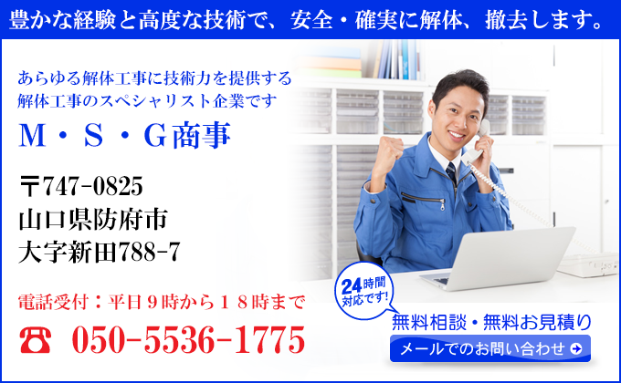 豊かな経験と高度な技術で、安全・確実に解体、撤去します。
あらゆる解体工事に技術力を提供する
解体工事のスペシャリスト企業です
Ｍ・Ｓ・Ｇ商事
〒747-0825
山口県防府市
大字新田788-7
電話受付：平日９時から１８時まで
050-5536-1775
24時間対応です！
無料相談・無料お見積り
メールでのお問い合わせ