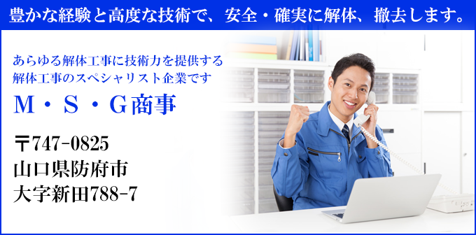 豊かな経験と高度な技術で、安全・確実に解体、撤去します。
あらゆる解体工事に技術力を提供する
解体工事のスペシャリスト企業です
Ｍ・Ｓ・Ｇ商事
〒747-0825
山口県防府市
大字新田788-7